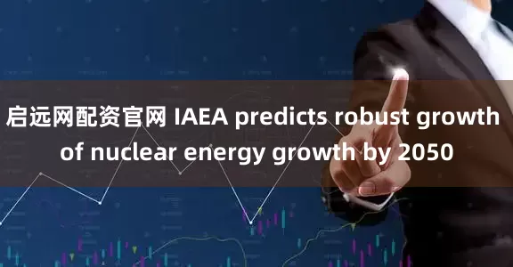 启远网配资官网 IAEA predicts robust growth of nuclear energy growth by 2050
