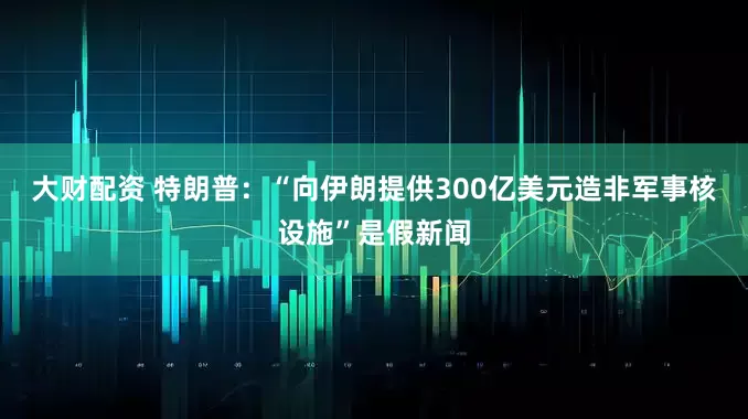 大财配资 特朗普：“向伊朗提供300亿美元造非军事核设施”是假新闻