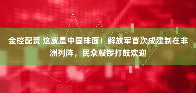 金控配资 这就是中国排面！解放军首次成建制在非洲列阵，民众敲锣打鼓欢迎