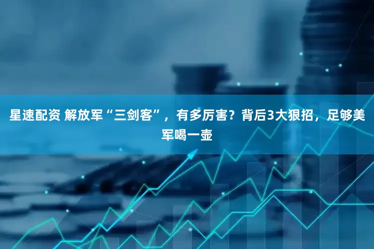 星速配资 解放军“三剑客”，有多厉害？背后3大狠招，足够美军喝一壶