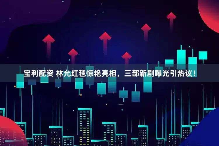 宝利配资 林允红毯惊艳亮相，三部新剧曝光引热议！