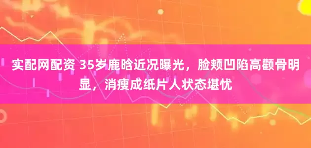 实配网配资 35岁鹿晗近况曝光，脸颊凹陷高颧骨明显，消瘦成纸片人状态堪忧