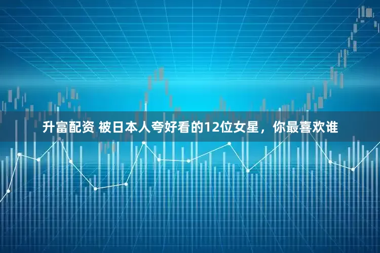 升富配资 被日本人夸好看的12位女星，你最喜欢谁