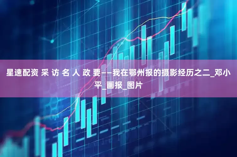 星速配资 采 访 名 人 政 要——我在鄂州报的摄影经历之二_邓小平_画报_图片