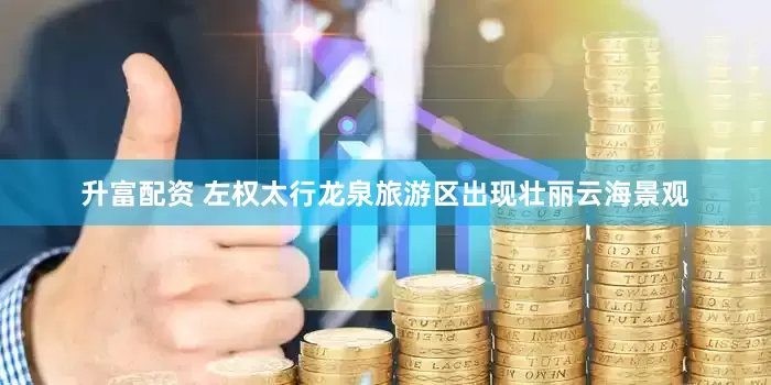 升富配资 左权太行龙泉旅游区出现壮丽云海景观