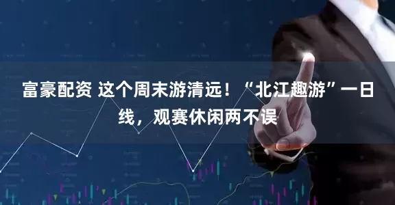 富豪配资 这个周末游清远！“北江趣游”一日线，观赛休闲两不误