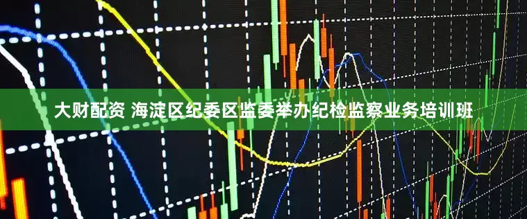 大财配资 海淀区纪委区监委举办纪检监察业务培训班