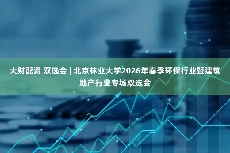 大财配资 双选会 | 北京林业大学2026年春季环保行业暨建筑地产行业专场双选会