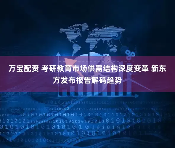 万宝配资 考研教育市场供需结构深度变革 新东方发布报告解码趋势